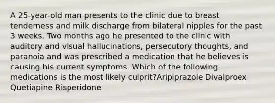 A 25-year-old man presents to the clinic due to breast tenderness and milk discharge from bilateral nipples for the past 3 weeks. Two months ago he presented to the clinic with auditory and visual hallucinations, persecutory thoughts, and paranoia and was prescribed a medication that he believes is causing his current symptoms. Which of the following medications is the most likely culprit?Aripiprazole Divalproex Quetiapine Risperidone