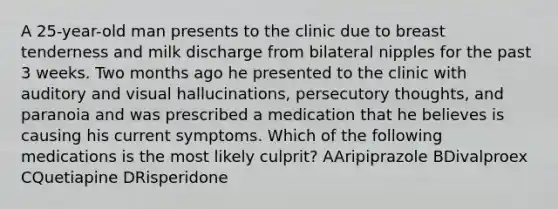 A 25-year-old man presents to the clinic due to breast tenderness and milk discharge from bilateral nipples for the past 3 weeks. Two months ago he presented to the clinic with auditory and visual hallucinations, persecutory thoughts, and paranoia and was prescribed a medication that he believes is causing his current symptoms. Which of the following medications is the most likely culprit? AAripiprazole BDivalproex CQuetiapine DRisperidone