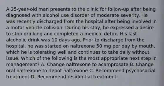 A 25-year-old man presents to the clinic for follow-up after being diagnosed with alcohol use disorder of moderate severity. He was recently discharged from the hospital after being involved in a motor vehicle collision. During his stay, he expressed a desire to stop drinking and completed a medical detox. His last alcoholic drink was 10 days ago. Prior to discharge from the hospital, he was started on naltrexone 50 mg per day by mouth, which he is tolerating well and continues to take daily without issue. Which of the following is the most appropriate next step in management? A. Change naltrexone to acamprosate B. Change oral naltrexone to depot naltrexone C. Recommend psychosocial treatment D. Recommend residential treatment