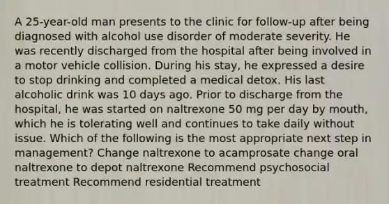 A 25-year-old man presents to the clinic for follow-up after being diagnosed with alcohol use disorder of moderate severity. He was recently discharged from the hospital after being involved in a motor vehicle collision. During his stay, he expressed a desire to stop drinking and completed a medical detox. His last alcoholic drink was 10 days ago. Prior to discharge from the hospital, he was started on naltrexone 50 mg per day by mouth, which he is tolerating well and continues to take daily without issue. Which of the following is the most appropriate next step in management? Change naltrexone to acamprosate change oral naltrexone to depot naltrexone Recommend psychosocial treatment Recommend residential treatment