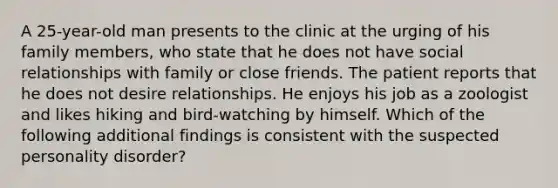 A 25-year-old man presents to the clinic at the urging of his family members, who state that he does not have social relationships with family or close friends. The patient reports that he does not desire relationships. He enjoys his job as a zoologist and likes hiking and bird-watching by himself. Which of the following additional findings is consistent with the suspected personality disorder?