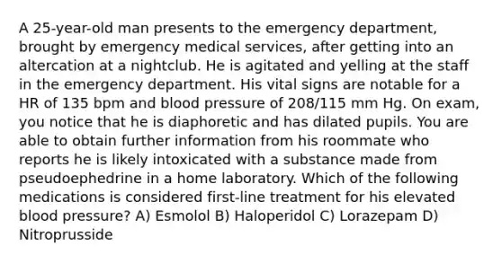 A 25-year-old man presents to the emergency department, brought by emergency medical services, after getting into an altercation at a nightclub. He is agitated and yelling at the staff in the emergency department. His vital signs are notable for a HR of 135 bpm and blood pressure of 208/115 mm Hg. On exam, you notice that he is diaphoretic and has dilated pupils. You are able to obtain further information from his roommate who reports he is likely intoxicated with a substance made from pseudoephedrine in a home laboratory. Which of the following medications is considered first-line treatment for his elevated blood pressure? A) Esmolol B) Haloperidol C) Lorazepam D) Nitroprusside