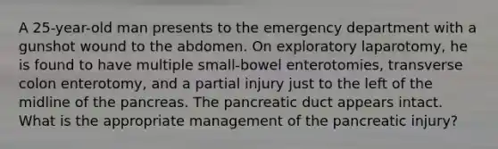 A 25-year-old man presents to the emergency department with a gunshot wound to the abdomen. On exploratory laparotomy, he is found to have multiple small-bowel enterotomies, transverse colon enterotomy, and a partial injury just to the left of the midline of the pancreas. The pancreatic duct appears intact. What is the appropriate management of the pancreatic injury?