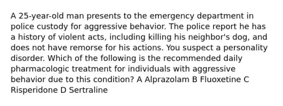 A 25-year-old man presents to the emergency department in police custody for aggressive behavior. The police report he has a history of violent acts, including killing his neighbor's dog, and does not have remorse for his actions. You suspect a personality disorder. Which of the following is the recommended daily pharmacologic treatment for individuals with aggressive behavior due to this condition? A Alprazolam B Fluoxetine C Risperidone D Sertraline