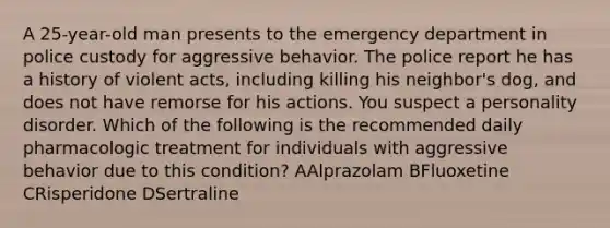 A 25-year-old man presents to the emergency department in police custody for aggressive behavior. The police report he has a history of violent acts, including killing his neighbor's dog, and does not have remorse for his actions. You suspect a personality disorder. Which of the following is the recommended daily pharmacologic treatment for individuals with aggressive behavior due to this condition? AAlprazolam BFluoxetine CRisperidone DSertraline