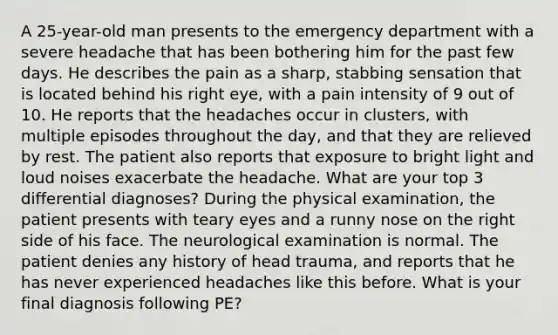 A 25-year-old man presents to the emergency department with a severe headache that has been bothering him for the past few days. He describes the pain as a sharp, stabbing sensation that is located behind his right eye, with a pain intensity of 9 out of 10. He reports that the headaches occur in clusters, with multiple episodes throughout the day, and that they are relieved by rest. The patient also reports that exposure to bright light and loud noises exacerbate the headache. What are your top 3 differential diagnoses? During the physical examination, the patient presents with teary eyes and a runny nose on the right side of his face. The neurological examination is normal. The patient denies any history of head trauma, and reports that he has never experienced headaches like this before. What is your final diagnosis following PE?