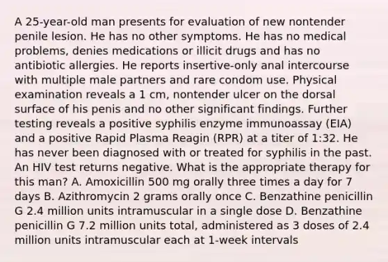 A 25-year-old man presents for evaluation of new nontender penile lesion. He has no other symptoms. He has no medical problems, denies medications or illicit drugs and has no antibiotic allergies. He reports insertive-only anal intercourse with multiple male partners and rare condom use. Physical examination reveals a 1 cm, nontender ulcer on the dorsal surface of his penis and no other significant findings. Further testing reveals a positive syphilis enzyme immunoassay (EIA) and a positive Rapid Plasma Reagin (RPR) at a titer of 1:32. He has never been diagnosed with or treated for syphilis in the past. An HIV test returns negative. What is the appropriate therapy for this man? A. Amoxicillin 500 mg orally three times a day for 7 days B. Azithromycin 2 grams orally once C. Benzathine penicillin G 2.4 million units intramuscular in a single dose D. Benzathine penicillin G 7.2 million units total, administered as 3 doses of 2.4 million units intramuscular each at 1-week intervals