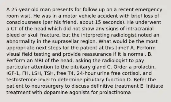 A 25-year-old man presents for follow-up on a recent emergency room visit. He was in a motor vehicle accident with brief loss of consciousness (per his friend, about 15 seconds). He underwent a CT of the head which did not show any signs of intracranial bleed or skull fracture, but the interpreting radiologist noted an abnormality in the suprasellar region. What would be the most appropriate next steps for the patient at this time? A. Perform visual field testing and provide reassurance if it is normal. B. Perform an MRI of the head, asking the radiologist to pay particular attention to the pituitary gland C. Order a prolactin, IGF-1, FH, LSH, TSH, free T4, 24-hour urine free cortisol, and testosterone level to determine pituitary function D. Refer the patient to neurosurgery to discuss definitive treatment E. Initiate treatment with dopamine agonists for prolactinoma