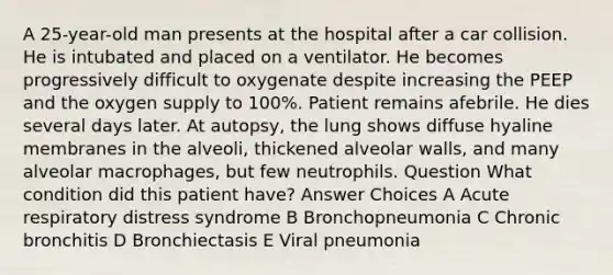 A 25-year-old man presents at the hospital after a car collision. He is intubated and placed on a ventilator. He becomes progressively difficult to oxygenate despite increasing the PEEP and the oxygen supply to 100%. Patient remains afebrile. He dies several days later. At autopsy, the lung shows diffuse hyaline membranes in the alveoli, thickened alveolar walls, and many alveolar macrophages, but few neutrophils. Question What condition did this patient have? Answer Choices A Acute respiratory distress syndrome B Bronchopneumonia C Chronic bronchitis D Bronchiectasis E Viral pneumonia