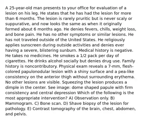 A 25-year-old man presents to your office for evaluation of a lesion on his leg. He states that he has had the lesion for more than 6 months. The lesion is rarely pruritic but is never scaly or suppurative, and now looks the same as when it originally formed about 6 months ago. He denies fevers, chills, weight loss, and bone pain. He has no other symptoms or similar lesions. He has not traveled outside of the United States. He religiously applies sunscreen during outside activities and denies ever having a severe, blistering sunburn. Medical history is negative. He takes no medicines. He smokes a 1/2 pack per day of cigarettes. He drinks alcohol socially but denies drug use. Family history is noncontributory. Physical exam reveals a 7-mm, flesh-colored papulonodular lesion with a shiny surface and a pea-like consistency on the anterior thigh without surrounding erythema. No other lesions are visible. Squeezing the lesion produces a dimple in the center. See image: dome shaped papule with firm consistency and central depression Which of the following is the most appropriate intervention? A) Observation only. B) Mammogram. C) Bone scan. D) Shave biopsy of the lesion for pathology. E) Contrast tomography of the brain, chest, abdomen, and pelvis.