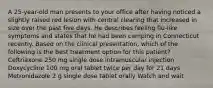 A 25-year-old man presents to your office after having noticed a slightly raised red lesion with central clearing that increased in size over the past five days. He describes feeling flu-like symptoms and states that he had been camping in Connecticut recently. Based on the clinical presentation, which of the following is the best treatment option for this patient? Ceftriaxone 250 mg single dose intramuscular injection Doxycycline 100 mg oral tablet twice per day for 21 days Metronidazole 2 g single dose tablet orally Watch and wait