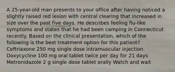 A 25-year-old man presents to your office after having noticed a slightly raised red lesion with central clearing that increased in size over the past five days. He describes feeling flu-like symptoms and states that he had been camping in Connecticut recently. Based on the clinical presentation, which of the following is the best treatment option for this patient? Ceftriaxone 250 mg single dose intramuscular injection Doxycycline 100 mg oral tablet twice per day for 21 days Metronidazole 2 g single dose tablet orally Watch and wait