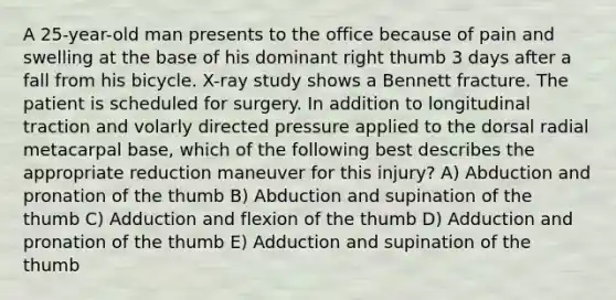 A 25-year-old man presents to the office because of pain and swelling at the base of his dominant right thumb 3 days after a fall from his bicycle. X-ray study shows a Bennett fracture. The patient is scheduled for surgery. In addition to longitudinal traction and volarly directed pressure applied to the dorsal radial metacarpal base, which of the following best describes the appropriate reduction maneuver for this injury? A) Abduction and pronation of the thumb B) Abduction and supination of the thumb C) Adduction and flexion of the thumb D) Adduction and pronation of the thumb E) Adduction and supination of the thumb