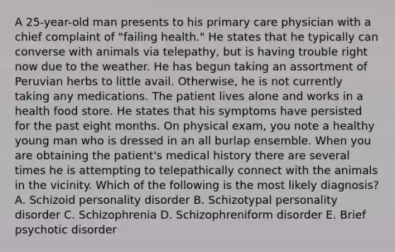A 25-year-old man presents to his primary care physician with a chief complaint of "failing health." He states that he typically can converse with animals via telepathy, but is having trouble right now due to the weather. He has begun taking an assortment of Peruvian herbs to little avail. Otherwise, he is not currently taking any medications. The patient lives alone and works in a health food store. He states that his symptoms have persisted for the past eight months. On physical exam, you note a healthy young man who is dressed in an all burlap ensemble. When you are obtaining the patient's medical history there are several times he is attempting to telepathically connect with the animals in the vicinity. Which of the following is the most likely diagnosis? A. Schizoid personality disorder B. Schizotypal personality disorder C. Schizophrenia D. Schizophreniform disorder E. Brief psychotic disorder