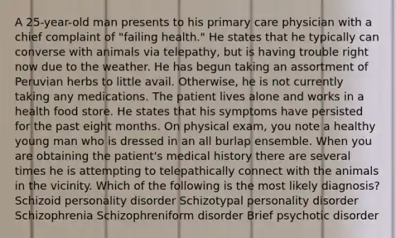 A 25-year-old man presents to his primary care physician with a chief complaint of "failing health." He states that he typically can converse with animals via telepathy, but is having trouble right now due to the weather. He has begun taking an assortment of Peruvian herbs to little avail. Otherwise, he is not currently taking any medications. The patient lives alone and works in a health food store. He states that his symptoms have persisted for the past eight months. On physical exam, you note a healthy young man who is dressed in an all burlap ensemble. When you are obtaining the patient's medical history there are several times he is attempting to telepathically connect with the animals in the vicinity. Which of the following is the most likely diagnosis? Schizoid personality disorder Schizotypal personality disorder Schizophrenia Schizophreniform disorder Brief psychotic disorder