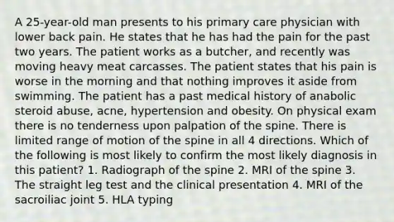 A 25-year-old man presents to his primary care physician with lower back pain. He states that he has had the pain for the past two years. The patient works as a butcher, and recently was moving heavy meat carcasses. The patient states that his pain is worse in the morning and that nothing improves it aside from swimming. The patient has a past medical history of anabolic steroid abuse, acne, hypertension and obesity. On physical exam there is no tenderness upon palpation of the spine. There is limited range of motion of the spine in all 4 directions. Which of the following is most likely to confirm the most likely diagnosis in this patient? 1. Radiograph of the spine 2. MRI of the spine 3. The straight leg test and the clinical presentation 4. MRI of the sacroiliac joint 5. HLA typing