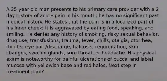 A 25-year-old man presents to his primary care provider with a 2-day history of acute pain in his mouth; he has no significant past medical history. He states that the pain is in a localized part of his inner cheek; it is aggravated by eating food, speaking, and smiling. He denies any history of smoking, risky sexual behavior, drug use, transfusions, trauma, fever, chills, otalgia, otorrhea, rhinitis, eye pain/discharge, halitosis, regurgitation, skin changes, swollen glands, sore throat, or headache. His physical exam is noteworthy for painful ulcerations of buccal and labial mucosa with yellowish base and red halos. Next step in treatment plan?