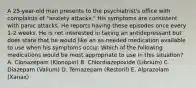 A 25-year-old man presents to the psychiatrist's office with complaints of "anxiety attacks." His symptoms are consistent with panic attacks. He reports having these episodes once every 1-2 weeks. He is not interested in taking an antidepressant but does state that he would like an as-needed medication available to use when his symptoms occur. Which of the following medications would be most appropriate to use in this situation? A. Clonazepam (Klonopin) B. Chlordiazepoxide (Librium) C. Diazepam (Valium) D. Temazepam (Restoril) E. Alprazolam (Xanax)