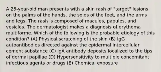 A 25-year-old man presents with a skin rash of "target" lesions on the palms of the hands, the soles of the feet, and the arms and legs. The rash is composed of macules, papules, and vesicles. The dermatologist makes a diagnosis of erythema multiforme. Which of the following is the probable etiology of this condition? (A) Physical scratching of the skin (B) IgG autoantibodies directed against the epidermal intercellular cement substance (C) IgA antibody deposits localized to the tips of dermal papillae (D) Hypersensitivity to multiple concomitant infectious agents or drugs (E) Chemical exposure