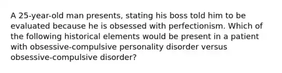 A 25-year-old man presents, stating his boss told him to be evaluated because he is obsessed with perfectionism. Which of the following historical elements would be present in a patient with obsessive-compulsive personality disorder versus obsessive-compulsive disorder?