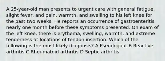 A 25-year-old man presents to urgent care with general fatigue, slight fever, and pain, warmth, and swelling to his left knee for the past two weeks. He reports an occurrence of gastroenteritis nearly one month before these symptoms presented. On exam of the left knee, there is erythema, swelling, warmth, and extreme tenderness at locations of tendon insertion. Which of the following is the most likely diagnosis? A Pseudogout B Reactive arthritis C Rheumatoid arthritis D Septic arthritis