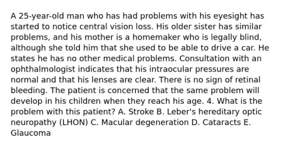 A 25-year-old man who has had problems with his eyesight has started to notice central vision loss. His older sister has similar problems, and his mother is a homemaker who is legally blind, although she told him that she used to be able to drive a car. He states he has no other medical problems. Consultation with an ophthalmologist indicates that his intraocular pressures are normal and that his lenses are clear. There is no sign of retinal bleeding. The patient is concerned that the same problem will develop in his children when they reach his age. 4. What is the problem with this patient? A. Stroke B. Leber's hereditary optic neuropathy (LHON) C. Macular degeneration D. Cataracts E. Glaucoma