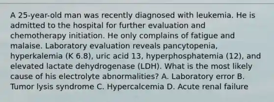 A 25-year-old man was recently diagnosed with leukemia. He is admitted to the hospital for further evaluation and chemotherapy initiation. He only complains of fatigue and malaise. Laboratory evaluation reveals pancytopenia, hyperkalemia (K 6.8), uric acid 13, hyperphosphatemia (12), and elevated lactate dehydrogenase (LDH). What is the most likely cause of his electrolyte abnormalities? A. Laboratory error B. Tumor lysis syndrome C. Hypercalcemia D. Acute renal failure