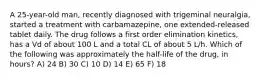 A 25-year-old man, recently diagnosed with trigeminal neuralgia, started a treatment with carbamazepine, one extended-released tablet daily. The drug follows a first order elimination kinetics, has a Vd of about 100 L and a total CL of about 5 L/h. Which of the following was approximately the half-life of the drug, in hours? A) 24 B) 30 C) 10 D) 14 E) 65 F) 18