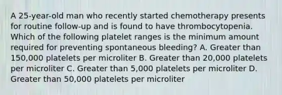 A 25-year-old man who recently started chemotherapy presents for routine follow-up and is found to have thrombocytopenia. Which of the following platelet ranges is the minimum amount required for preventing spontaneous bleeding? A. Greater than 150,000 platelets per microliter B. Greater than 20,000 platelets per microliter C. Greater than 5,000 platelets per microliter D. Greater than 50,000 platelets per microliter