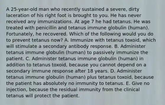 A 25-year-old man who recently sustained a severe, dirty laceration of his right foot is brought to you. He has never received any immunizations. At age 7 he had tetanus. He was treated with penicillin and tetanus immune globulin (human). Fortunately, he recovered. Which of the following would you do to prevent tetanus now? A. Immunize with tetanus toxoid, which will stimulate a secondary antibody response. B. Administer tetanus immune globulin (human) to passively immunize the patient. C. Administer tetanus immune globulin (human) in addition to tetanus toxoid, because you cannot depend on a secondary immune response after 18 years. D. Administer tetanus immune globulin (human) plus tetanus toxoid, because the patient has absolutely no immunity to tetanus. E. Give no injection, because the residual immunity from the clinical tetanus will protect the patient.