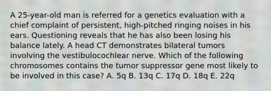 A 25-year-old man is referred for a genetics evaluation with a chief complaint of persistent, high-pitched ringing noises in his ears. Questioning reveals that he has also been losing his balance lately. A head CT demonstrates bilateral tumors involving the vestibulocochlear nerve. Which of the following chromosomes contains the tumor suppressor gene most likely to be involved in this case? A. 5q B. 13q C. 17q D. 18q E. 22q