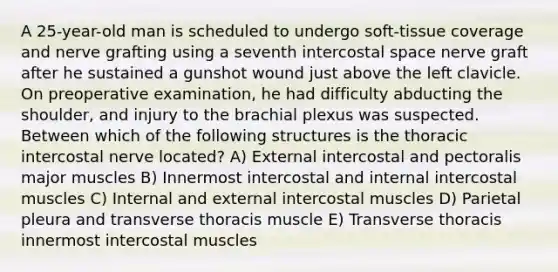 A 25-year-old man is scheduled to undergo soft-tissue coverage and nerve grafting using a seventh intercostal space nerve graft after he sustained a gunshot wound just above the left clavicle. On preoperative examination, he had difficulty abducting the shoulder, and injury to the brachial plexus was suspected. Between which of the following structures is the thoracic intercostal nerve located? A) External intercostal and pectoralis major muscles B) Innermost intercostal and internal intercostal muscles C) Internal and external intercostal muscles D) Parietal pleura and transverse thoracis muscle E) Transverse thoracis innermost intercostal muscles