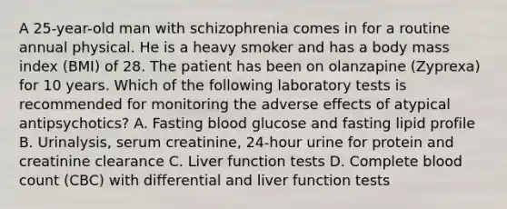 A 25-year-old man with schizophrenia comes in for a routine annual physical. He is a heavy smoker and has a body mass index (BMI) of 28. The patient has been on olanzapine (Zyprexa) for 10 years. Which of the following laboratory tests is recommended for monitoring the adverse effects of atypical antipsychotics? A. Fasting blood glucose and fasting lipid profile B. Urinalysis, serum creatinine, 24-hour urine for protein and creatinine clearance C. Liver function tests D. Complete blood count (CBC) with differential and liver function tests