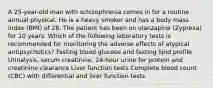 A 25-year-old man with schizophrenia comes in for a routine annual physical. He is a heavy smoker and has a body mass index (BMI) of 28. The patient has been on olanzapine (Zyprexa) for 10 years. Which of the following laboratory tests is recommended for monitoring the adverse effects of atypical antipsychotics? Fasting blood glucose and fasting lipid profile Urinalysis, serum creatinine, 24-hour urine for protein and creatinine clearance Liver function tests Complete blood count (CBC) with differential and liver function tests