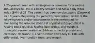 A 25-year-old man with schizophrenia comes in for a routine annual physical. He is a heavy smoker and has a body mass index (BMI) of 28. The patient has been on olanzapine (Zyprexa) for 10 years. Regarding the patient's prescription, which of the following tests and/or assessments is recommended for monitoring the adverse effects of atypical antipsychotics? A. Fasting blood glucose, fasting lipid profile, and weight B. Urinalysis, serum creatinine, 24-hour urine for protein and creatinine clearance C. Liver function tests only D. CBC with differential, liver function tests, and weight