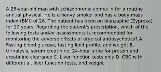 A 25-year-old man with schizophrenia comes in for a routine annual physical. He is a heavy smoker and has a body mass index (BMI) of 28. The patient has been on olanzapine (Zyprexa) for 10 years. Regarding the patient's prescription, which of the following tests and/or assessments is recommended for monitoring the adverse effects of atypical antipsychotics? A. Fasting blood glucose, fasting lipid profile, and weight B. Urinalysis, serum creatinine, 24-hour urine for protein and creatinine clearance C. Liver function tests only D. CBC with differential, liver function tests, and weight