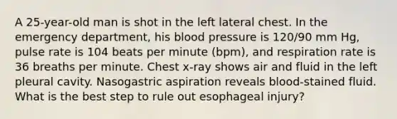 A 25-year-old man is shot in the left lateral chest. In the emergency department, his blood pressure is 120/90 mm Hg, pulse rate is 104 beats per minute (bpm), and respiration rate is 36 breaths per minute. Chest x-ray shows air and fluid in the left pleural cavity. Nasogastric aspiration reveals blood-stained fluid. What is the best step to rule out esophageal injury?