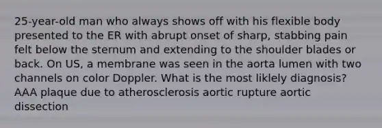 25-year-old man who always shows off with his flexible body presented to the ER with abrupt onset of sharp, stabbing pain felt below the sternum and extending to the shoulder blades or back. On US, a membrane was seen in the aorta lumen with two channels on color Doppler. What is the most liklely diagnosis? AAA plaque due to atherosclerosis aortic rupture aortic dissection