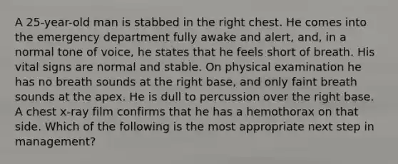 A 25-year-old man is stabbed in the right chest. He comes into the emergency department fully awake and alert, and, in a normal tone of voice, he states that he feels short of breath. His vital signs are normal and stable. On physical examination he has no breath sounds at the right base, and only faint breath sounds at the apex. He is dull to percussion over the right base. A chest x-ray film confirms that he has a hemothorax on that side. Which of the following is the most appropriate next step in management?