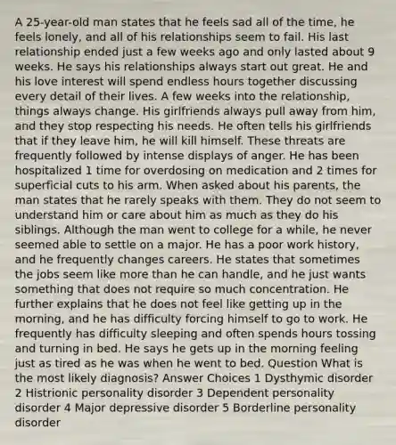 A 25-year-old man states that he feels sad all of the time, he feels lonely, and all of his relationships seem to fail. His last relationship ended just a few weeks ago and only lasted about 9 weeks. He says his relationships always start out great. He and his love interest will spend endless hours together discussing every detail of their lives. A few weeks into the relationship, things always change. His girlfriends always pull away from him, and they stop respecting his needs. He often tells his girlfriends that if they leave him, he will kill himself. These threats are frequently followed by intense displays of anger. He has been hospitalized 1 time for overdosing on medication and 2 times for superficial cuts to his arm. When asked about his parents, the man states that he rarely speaks with them. They do not seem to understand him or care about him as much as they do his siblings. Although the man went to college for a while, he never seemed able to settle on a major. He has a poor work history, and he frequently changes careers. He states that sometimes the jobs seem like more than he can handle, and he just wants something that does not require so much concentration. He further explains that he does not feel like getting up in the morning, and he has difficulty forcing himself to go to work. He frequently has difficulty sleeping and often spends hours tossing and turning in bed. He says he gets up in the morning feeling just as tired as he was when he went to bed. Question What is the most likely diagnosis? Answer Choices 1 Dysthymic disorder 2 Histrionic personality disorder 3 Dependent personality disorder 4 Major depressive disorder 5 Borderline personality disorder