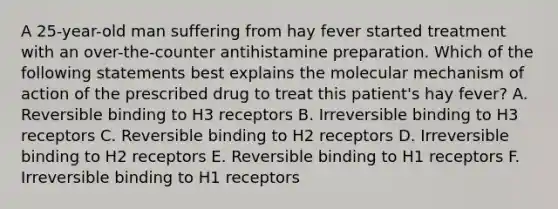 A 25-year-old man suffering from hay fever started treatment with an over-the-counter antihistamine preparation. Which of the following statements best explains the molecular mechanism of action of the prescribed drug to treat this patient's hay fever? A. Reversible binding to H3 receptors B. Irreversible binding to H3 receptors C. Reversible binding to H2 receptors D. Irreversible binding to H2 receptors E. Reversible binding to H1 receptors F. Irreversible binding to H1 receptors