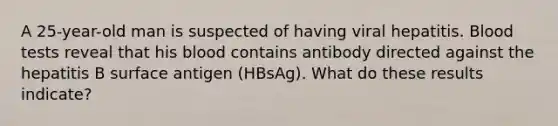 A 25-year-old man is suspected of having viral hepatitis. Blood tests reveal that his blood contains antibody directed against the hepatitis B surface antigen (HBsAg). What do these results indicate?