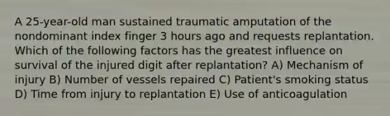 A 25-year-old man sustained traumatic amputation of the nondominant index finger 3 hours ago and requests replantation. Which of the following factors has the greatest influence on survival of the injured digit after replantation? A) Mechanism of injury B) Number of vessels repaired C) Patient's smoking status D) Time from injury to replantation E) Use of anticoagulation