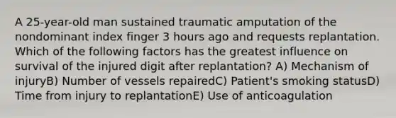 A 25-year-old man sustained traumatic amputation of the nondominant index finger 3 hours ago and requests replantation. Which of the following factors has the greatest influence on survival of the injured digit after replantation? A) Mechanism of injuryB) Number of vessels repairedC) Patient's smoking statusD) Time from injury to replantationE) Use of anticoagulation