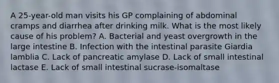 A 25-year-old man visits his GP complaining of abdominal cramps and diarrhea after drinking milk. What is the most likely cause of his problem? A. Bacterial and yeast overgrowth in the large intestine B. Infection with the intestinal parasite Giardia lamblia C. Lack of pancreatic amylase D. Lack of small intestinal lactase E. Lack of small intestinal sucrase-isomaltase