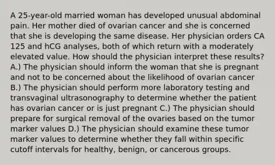 A 25-year-old married woman has developed unusual abdominal pain. Her mother died of ovarian cancer and she is concerned that she is developing the same disease. Her physician orders CA 125 and hCG analyses, both of which return with a moderately elevated value. How should the physician interpret these results? A.) The physician should inform the woman that she is pregnant and not to be concerned about the likelihood of ovarian cancer B.) The physician should perform more laboratory testing and transvaginal ultrasonography to determine whether the patient has ovarian cancer or is just pregnant C.) The physician should prepare for surgical removal of the ovaries based on the tumor marker values D.) The physician should examine these tumor marker values to determine whether they fall within specific cutoff intervals for healthy, benign, or cancerous groups.