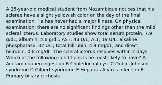 A 25-year-old medical student from Mozambique notices that his sclerae have a slight yellowish color on the day of the final examination. He has never had a major illness. On physical examination, there are no significant findings other than the mild scleral icterus. Laboratory studies show total serum protein, 7.9 g/dL; albumin, 4.8 g/dL; AST, 48 U/L; ALT, 19 U/L; alkaline phosphatase, 32 U/L; total bilirubin, 4.9 mg/dL; and direct bilirubin, 0.8 mg/dL. The scleral icterus resolves within 2 days. Which of the following conditions is he most likely to have? A Acetaminophen ingestion B Choledochal cyst C Dubin-Johnson syndrome D Gilbert syndrome E Hepatitis A virus infection F Primary biliary cirrhosis