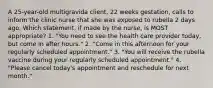 A 25-year-old multigravida client, 22 weeks gestation, calls to inform the clinic nurse that she was exposed to rubella 2 days ago. Which statement, if made by the nurse, is MOST appropriate? 1. "You need to see the health care provider today, but come in after hours." 2. "Come in this afternoon for your regularly scheduled appointment." 3. "You will receive the rubella vaccine during your regularly scheduled appointment." 4. "Please cancel today's appointment and reschedule for next month."