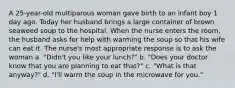 A 25-year-old multiparous woman gave birth to an infant boy 1 day ago. Today her husband brings a large container of brown seaweed soup to the hospital. When the nurse enters the room, the husband asks for help with warming the soup so that his wife can eat it. The nurse's most appropriate response is to ask the woman a. "Didn't you like your lunch?" b. "Does your doctor know that you are planning to eat that?" c. "What is that anyway?" d. "I'll warm the soup in the microwave for you."