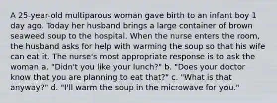 A 25-year-old multiparous woman gave birth to an infant boy 1 day ago. Today her husband brings a large container of brown seaweed soup to the hospital. When the nurse enters the room, the husband asks for help with warming the soup so that his wife can eat it. The nurse's most appropriate response is to ask the woman a. "Didn't you like your lunch?" b. "Does your doctor know that you are planning to eat that?" c. "What is that anyway?" d. "I'll warm the soup in the microwave for you."